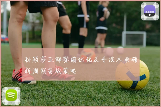 孙颖莎亚锦赛前优化反手技术明确新周期备战策略