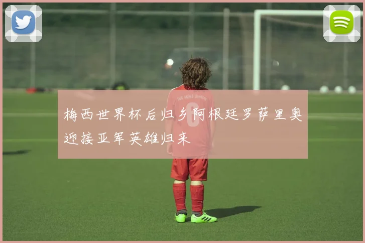 梅西世界杯后归乡阿根廷罗萨里奥迎接亚军英雄归来