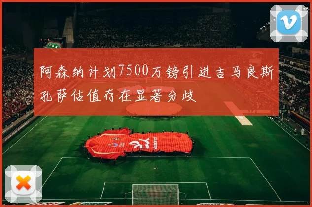 阿森纳计划7500万镑引进吉马良斯孔萨估值存在显著分歧