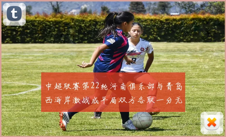 中超联赛第22轮河南俱乐部与青岛西海岸激战成平局双方各取一分无缘进球