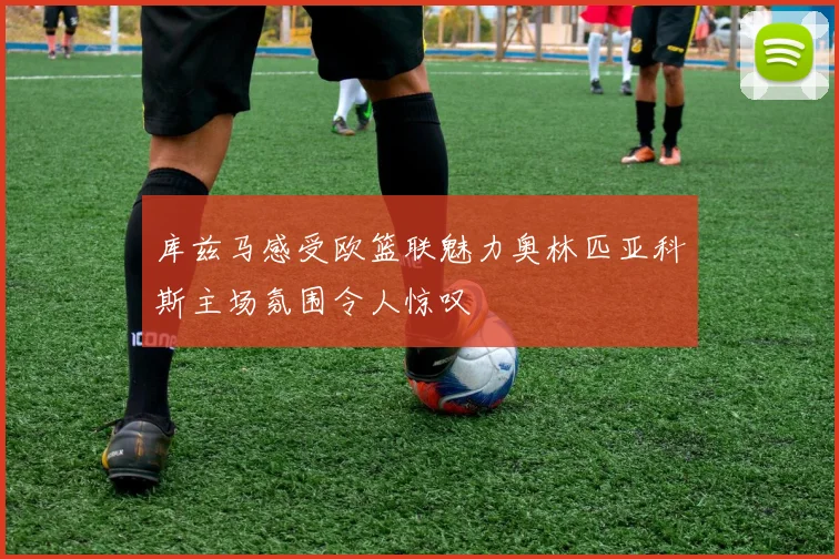 库兹马感受欧篮联魅力奥林匹亚科斯主场氛围令人惊叹