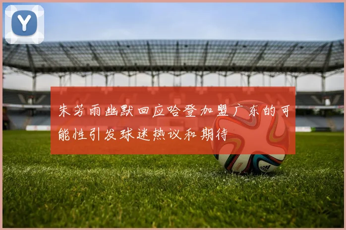 朱芳雨幽默回应哈登加盟广东的可能性引发球迷热议和期待