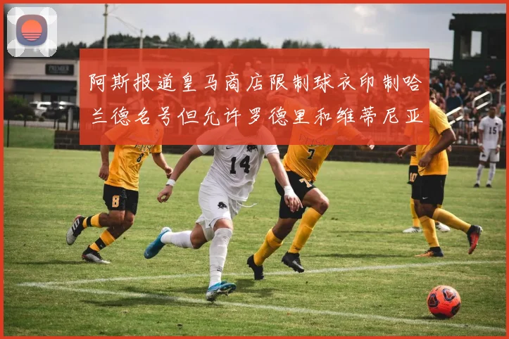 阿斯报道皇马商店限制球衣印制哈兰德名号但允许罗德里和维蒂尼亚印制