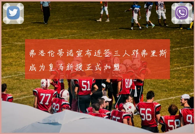 弗洛伦蒂诺宣布连签三人邓弗里斯成为皇马新援正式加盟