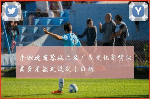 李璇透露蓉城主场广告变化新赞助商费用接近设定小目标